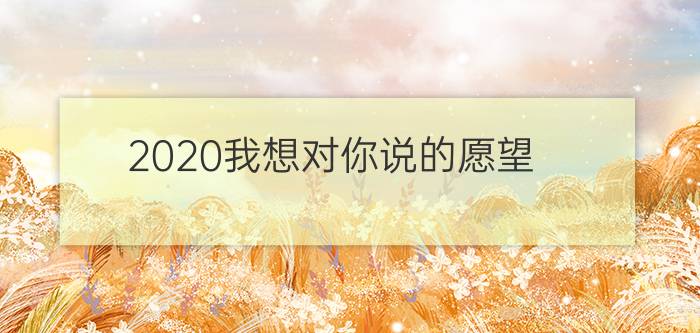 2020我想对你说的愿望： 2020年发朋友圈说说心情句子